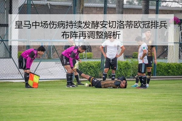 皇马中场伤病持续发酵安切洛蒂欧冠排兵布阵再调整解析